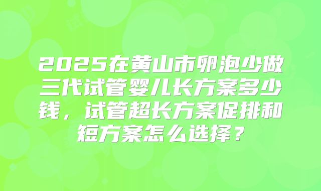 2025在黄山市卵泡少做三代试管婴儿长方案多少钱,试管超长方案促排和短方案怎么选择?