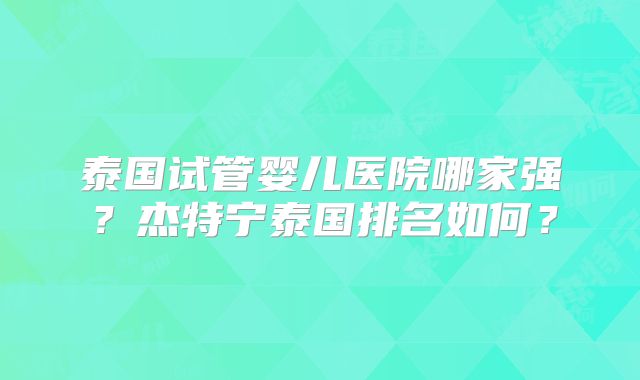 泰国试管婴儿医院哪家强？杰特宁泰国排名如何？