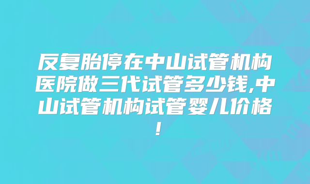 反复胎停在中山试管机构医院做三代试管多少钱,中山试管机构试管婴儿价格！