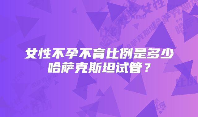 女性不孕不育比例是多少哈萨克斯坦试管？