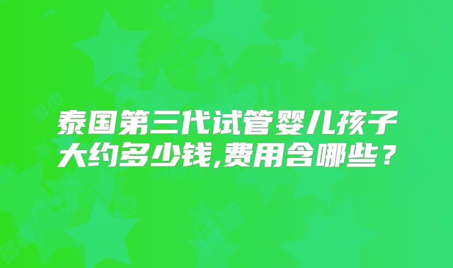 泰国第三代试管婴儿孩子大约多少钱,费用含哪些？
