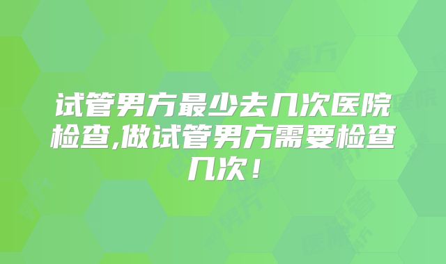 试管男方最少去几次医院检查,做试管男方需要检查几次！