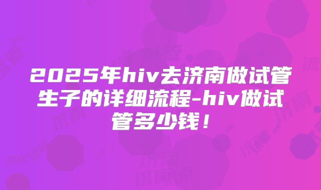 2025年hiv去济南做试管生子的详细流程-hiv做试管多少钱！