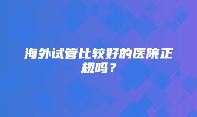 海外试管比较好的医院正规吗？