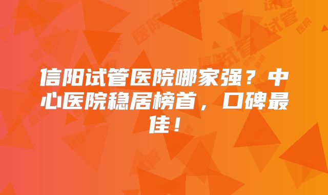 信阳试管医院哪家强？中心医院稳居榜首，口碑最佳！