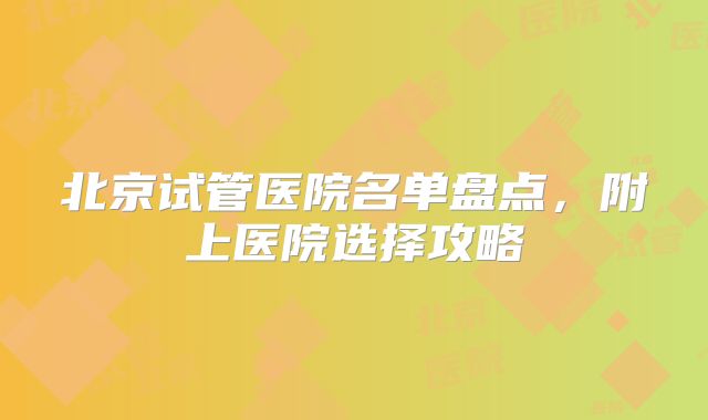 北京试管医院名单盘点，附上医院选择攻略