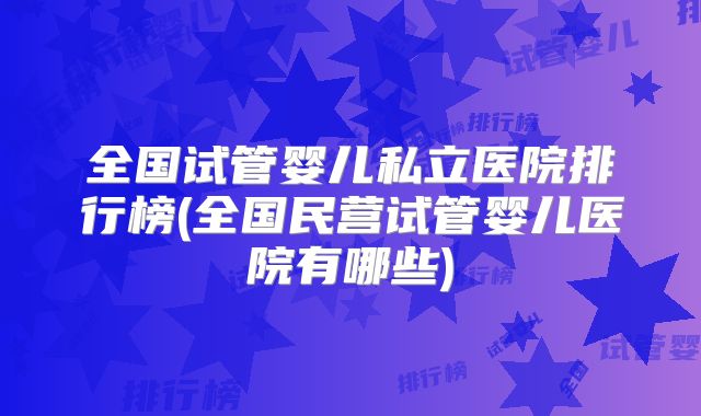 全国试管婴儿私立医院排行榜(全国民营试管婴儿医院有哪些)