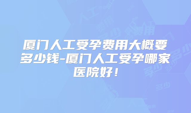 厦门人工受孕费用大概要多少钱-厦门人工受孕哪家医院好!