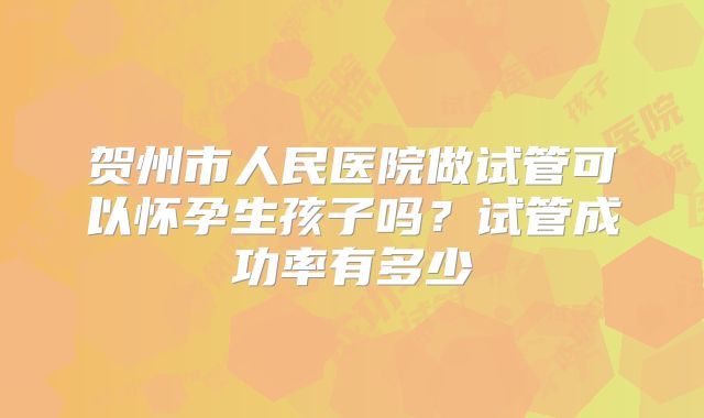 贺州市人民医院做试管可以怀孕生孩子吗?试管成功率有多少