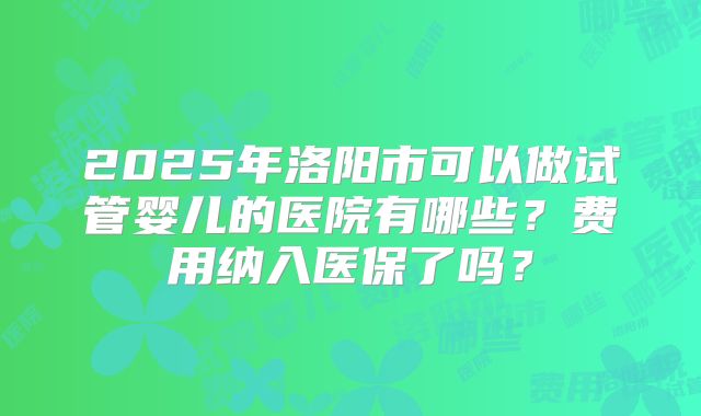 2025年洛阳市可以做试管婴儿的医院有哪些?费用纳入医保了吗?