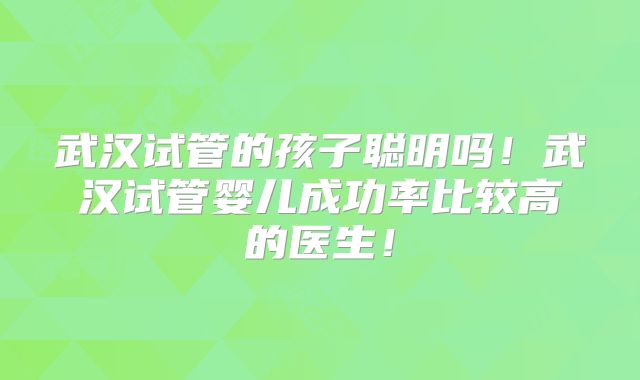 武汉试管的孩子聪明吗!武汉试管婴儿成功率比较高的医生!