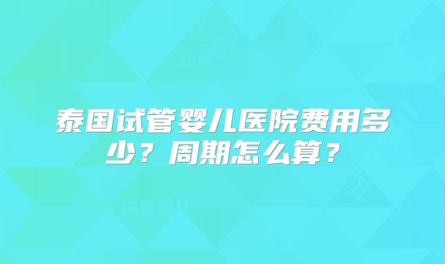 泰国试管婴儿医院费用多少？周期怎么算？