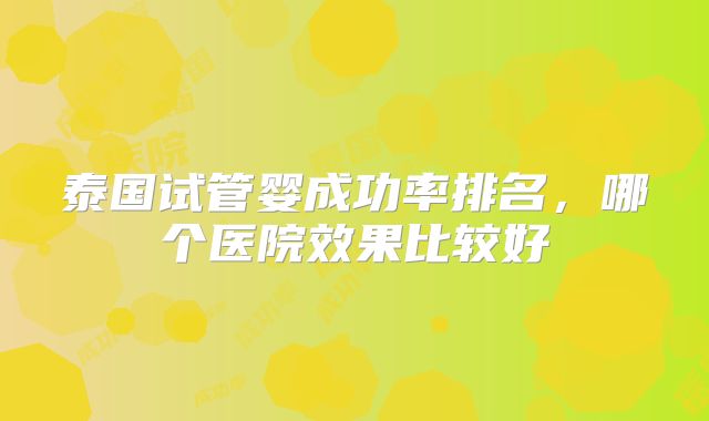 泰国试管婴成功率排名，哪个医院效果比较好
