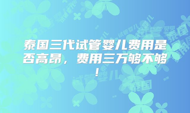 泰国三代试管婴儿费用是否高昂，费用三万够不够！