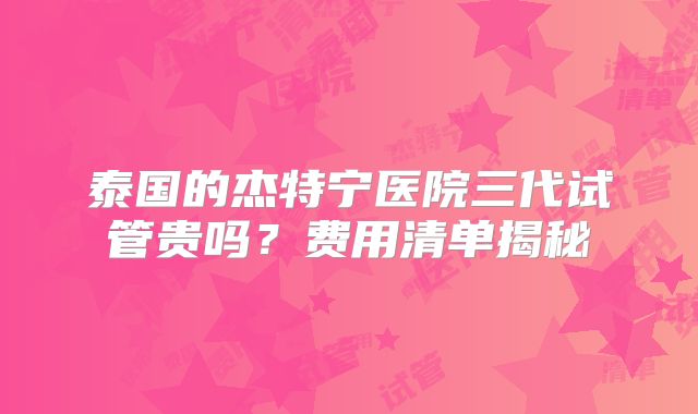 泰国的杰特宁医院三代试管贵吗？费用清单揭秘