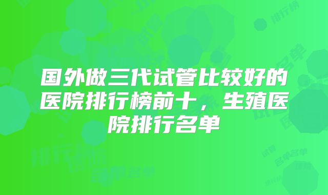 国外做三代试管比较好的医院排行榜前十，生殖医院排行名单