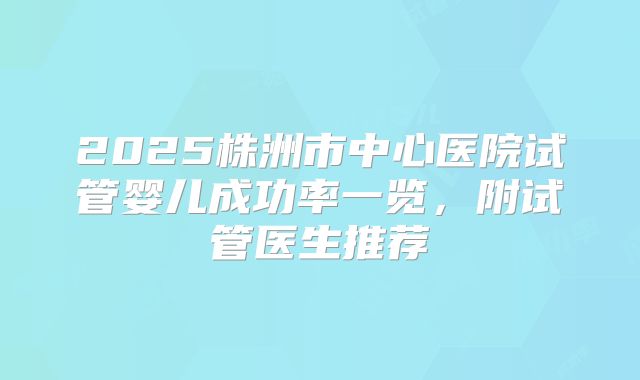 2025株洲市中心医院试管婴儿成功率一览,附试管医生推荐
