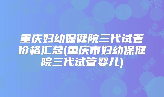 重庆妇幼保健院三代试管价格汇总(重庆市妇幼保健院三代试管婴儿)
