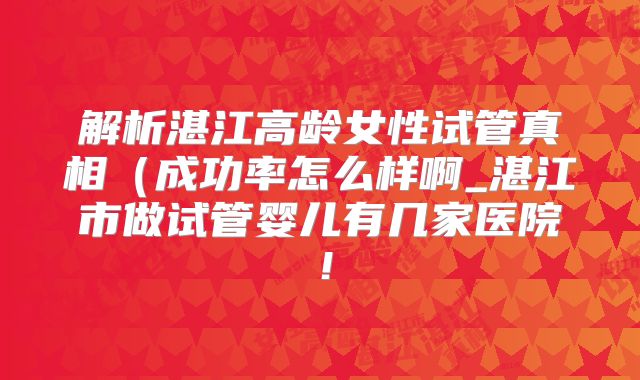 解析湛江高龄女性试管真相（成功率怎么样啊_湛江市做试管婴儿有几家医院！