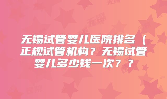 无锡试管婴儿医院排名（正规试管机构？无锡试管婴儿多少钱一次？？