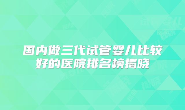 国内做三代试管婴儿比较好的医院排名榜揭晓