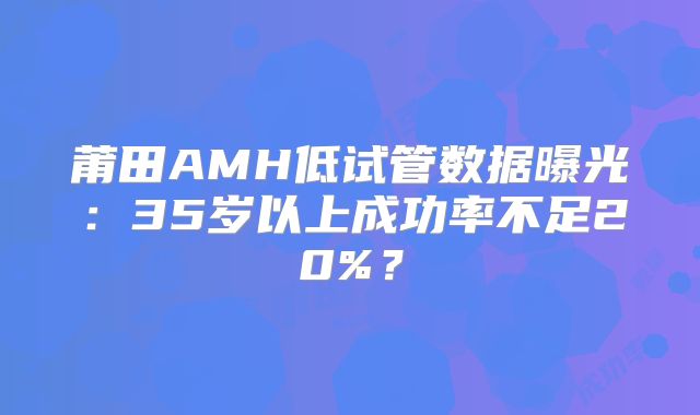 莆田AMH低试管数据曝光:35岁以上成功率不足20%?