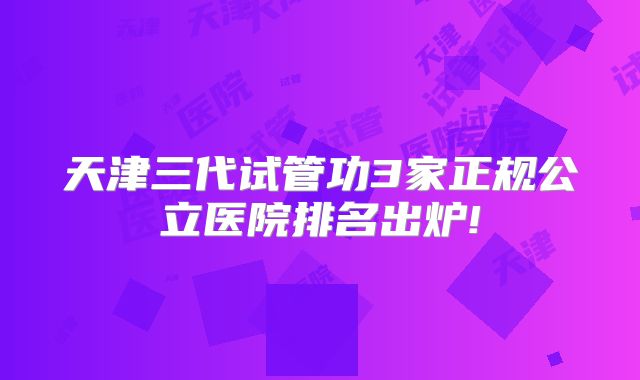 天津三代试管功3家正规公立医院排名出炉!