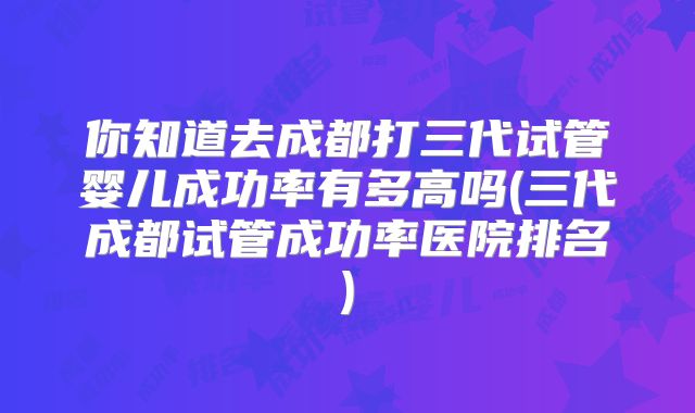 你知道去成都打三代试管婴儿成功率有多高吗(三代成都试管成功率医院排名)