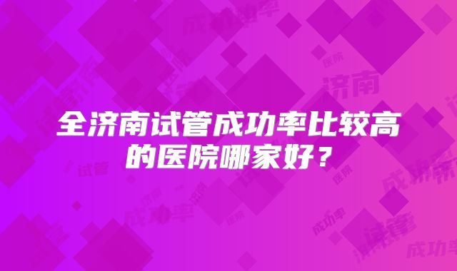 全济南试管成功率比较高的医院哪家好？
