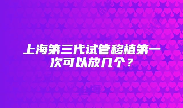 上海第三代试管移植第一次可以放几个？