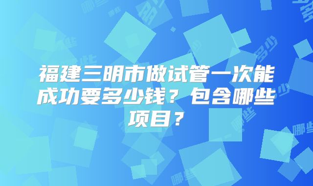 福建三明市做试管一次能成功要多少钱?包含哪些项目?