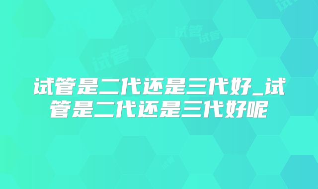 试管是二代还是三代好_试管是二代还是三代好呢