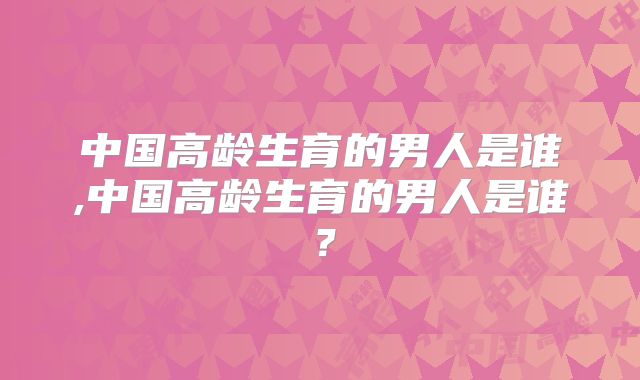 中国高龄生育的男人是谁,中国高龄生育的男人是谁？