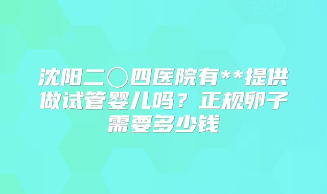 沈阳二〇四医院有**提供做试管婴儿吗?正规卵子需要多少钱