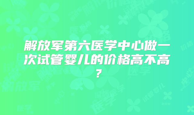 解放军第六医学中心做一次试管婴儿的价格高不高？