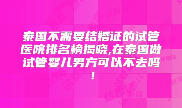 泰国不需要结婚证的试管医院排名榜揭晓,在泰国做试管婴儿男方可以不去吗！
