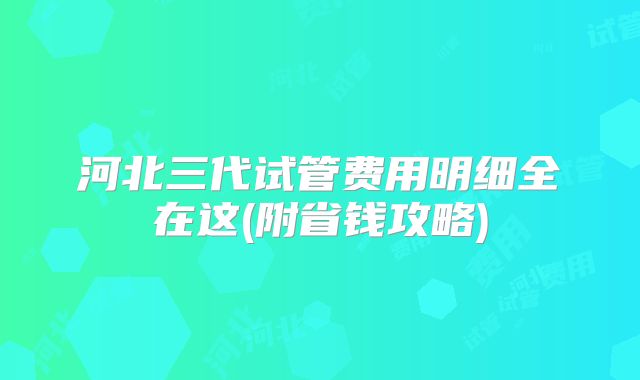 河北三代试管费用明细全在这(附省钱攻略)