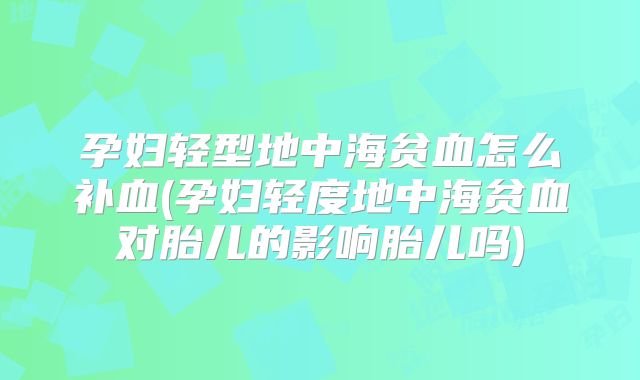 孕妇轻型地中海贫血怎么补血(孕妇轻度地中海贫血对胎儿的影响胎儿吗)