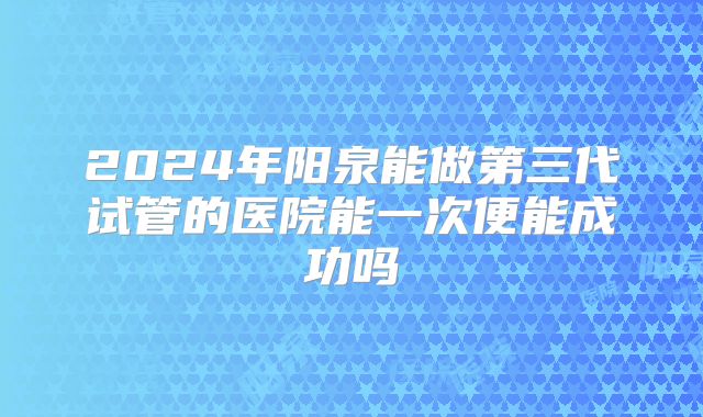 2024年阳泉能做第三代试管的医院能一次便能成功吗