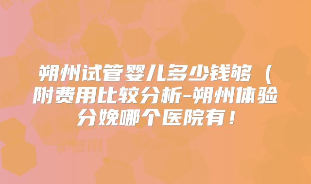 朔州试管婴儿多少钱够(附费用比较分析-朔州体验分娩哪个医院有!