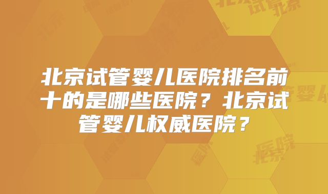 北京试管婴儿医院排名前十的是哪些医院？北京试管婴儿权威医院？