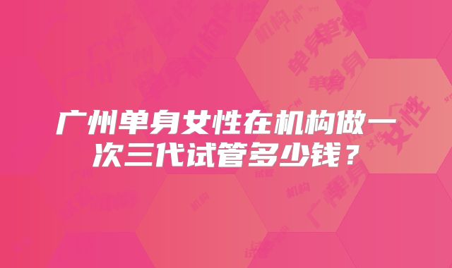 广州单身女性在机构做一次三代试管多少钱？