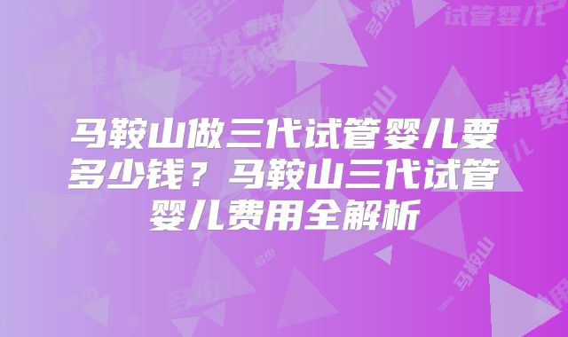 马鞍山做三代试管婴儿要多少钱？马鞍山三代试管婴儿费用全解析