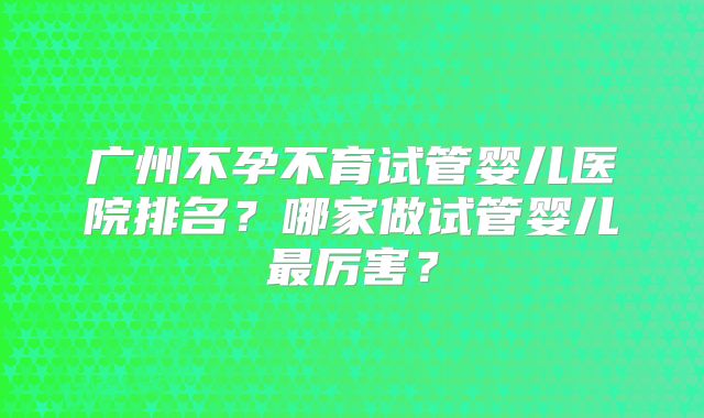 广州不孕不育试管婴儿医院排名？哪家做试管婴儿最厉害？