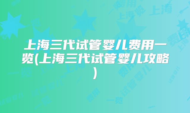上海三代试管婴儿费用一览(上海三代试管婴儿攻略)