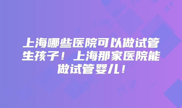 上海哪些医院可以做试管生孩子！上海那家医院能做试管婴儿！