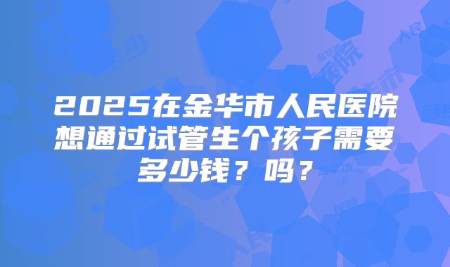 2025在金华市人民医院想通过试管生个孩子需要多少钱?吗?