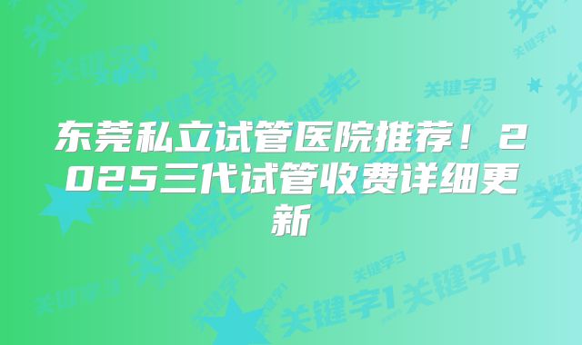 东莞私立试管医院推荐!2025三代试管收费详细更新