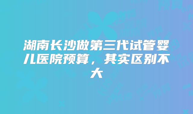 湖南长沙做第三代试管婴儿医院预算，其实区别不大
