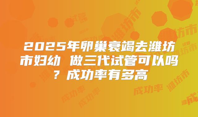 2025年卵巢衰竭去潍坊市妇幼 做三代试管可以吗？成功率有多高